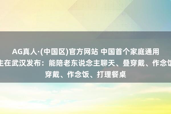 AG真人·(中国区)官方网站 中国首个家庭通用机器东说念主在武汉发布：能陪老东说念主聊天、叠穿戴、作念饭、打理餐桌
