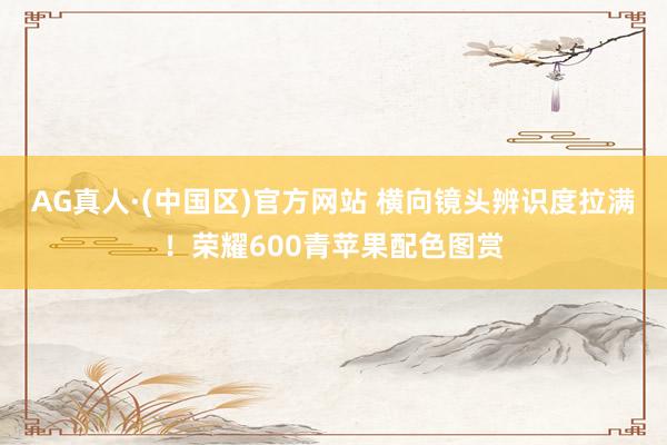 AG真人·(中国区)官方网站 横向镜头辨识度拉满！荣耀600青苹果配色图赏