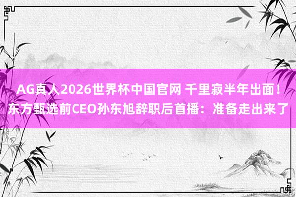 AG真人2026世界杯中国官网 千里寂半年出面！东方甄选前CEO孙东旭辞职后首播：准备走出来了