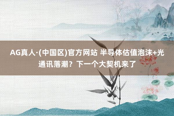 AG真人·(中国区)官方网站 半导体估值泡沫+光通讯落潮？下一个大契机来了