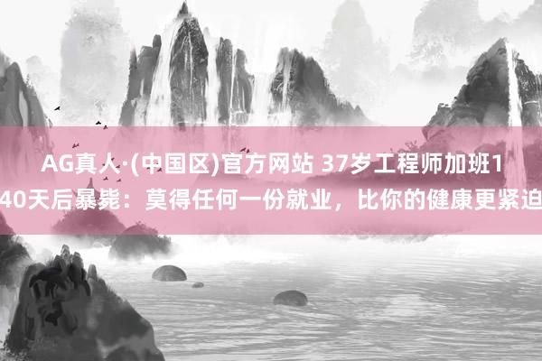 AG真人·(中国区)官方网站 37岁工程师加班140天后暴毙:莫得任何一份就业,比你的健康更紧迫