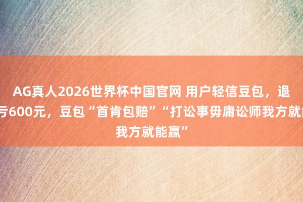 AG真人2026世界杯中国官网 用户轻信豆包,退机票亏600元,豆包“首肯包赔”“打讼事毋庸讼师我方就能赢”