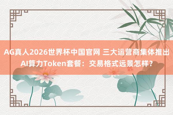 AG真人2026世界杯中国官网 三大运营商集体推出AI算力Token套餐：交易格式远景怎样？
