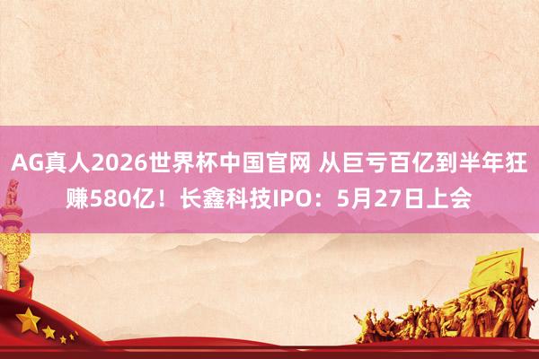 AG真人2026世界杯中国官网 从巨亏百亿到半年狂赚580亿!长鑫科技IPO:5月27日上会