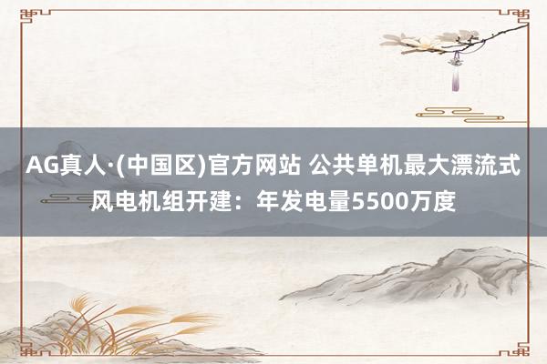 AG真人·(中国区)官方网站 公共单机最大漂流式风电机组开建：年发电量5500万度