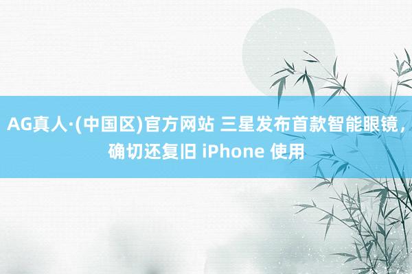 AG真人·(中国区)官方网站 三星发布首款智能眼镜,确切还复旧 iPhone 使用