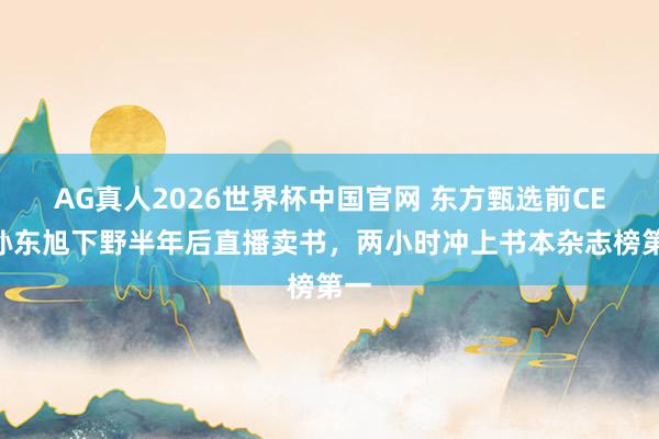 AG真人2026世界杯中国官网 东方甄选前CEO孙东旭下野半年后直播卖书，两小时冲上书本杂志榜第一