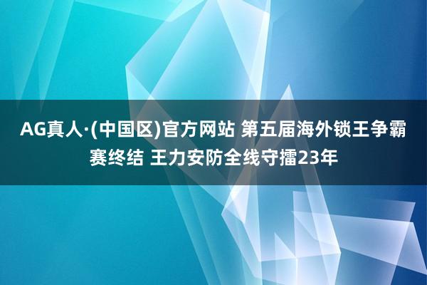 AG真人·(中国区)官方网站 第五届海外锁王争霸赛终结 王力安防全线守擂23年