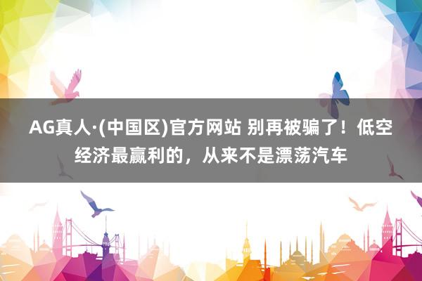 AG真人·(中国区)官方网站 别再被骗了！低空经济最赢利的，从来不是漂荡汽车
