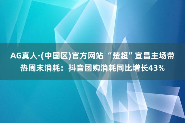 AG真人·(中国区)官方网站 “楚超”宜昌主场带热周末消耗：抖音团购消耗同比增长43%