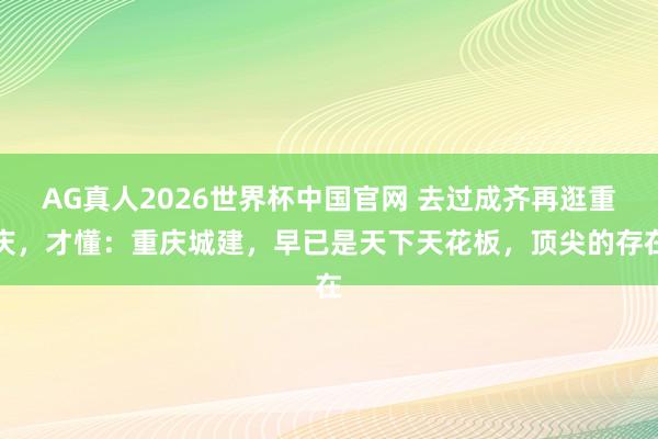 AG真人2026世界杯中国官网 去过成齐再逛重庆,才懂:重庆城建,早已是天下天花板,顶尖的存在