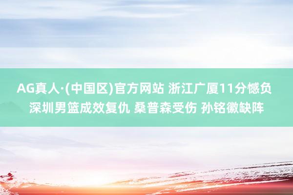AG真人·(中国区)官方网站 浙江广厦11分憾负 深圳男篮成效复仇 桑普森受伤 孙铭徽缺阵