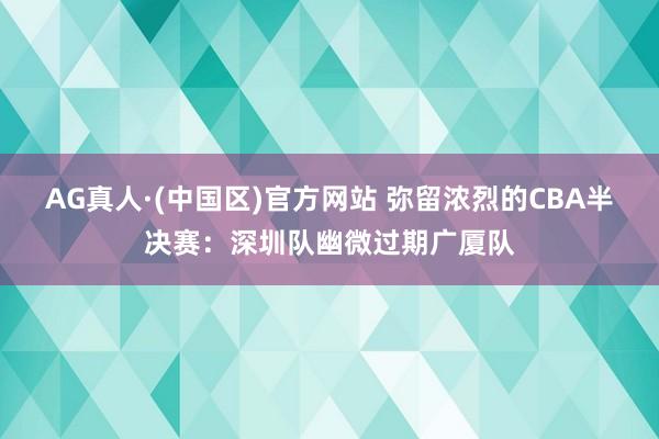 AG真人·(中国区)官方网站 弥留浓烈的CBA半决赛：深圳队幽微过期广厦队