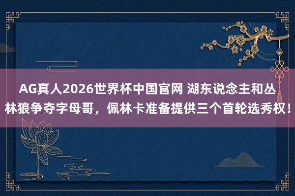 AG真人2026世界杯中国官网 湖东说念主和丛林狼争夺字母哥，佩林卡准备提供三个首轮选秀权！