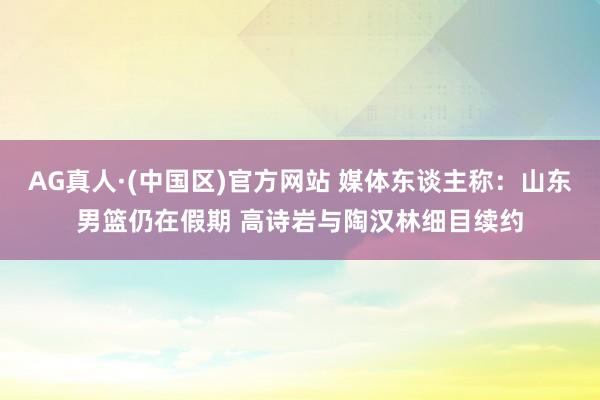 AG真人·(中国区)官方网站 媒体东谈主称：山东男篮仍在假期 高诗岩与陶汉林细目续约