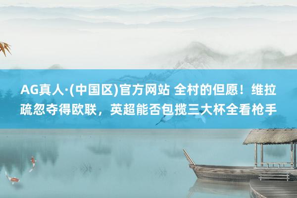 AG真人·(中国区)官方网站 全村的但愿！维拉疏忽夺得欧联，英超能否包揽三大杯全看枪手