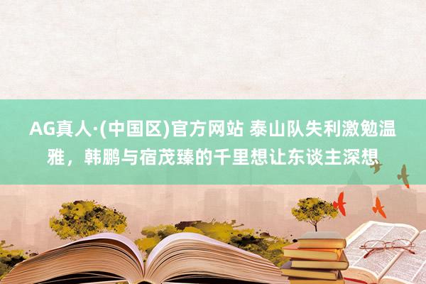 AG真人·(中国区)官方网站 泰山队失利激勉温雅，韩鹏与宿茂臻的千里想让东谈主深想