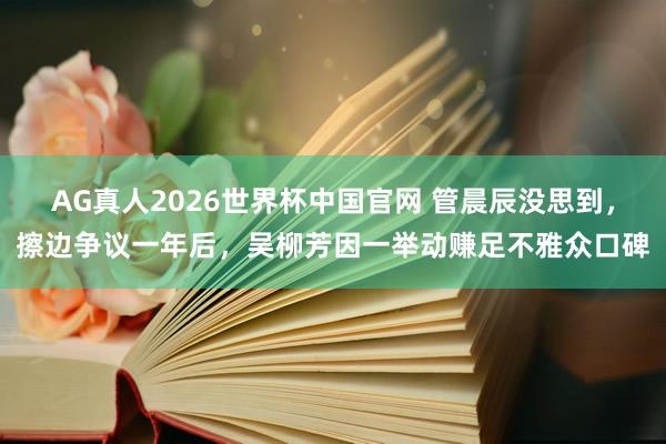 AG真人2026世界杯中国官网 管晨辰没思到，擦边争议一年后，吴柳芳因一举动赚足不雅众口碑
