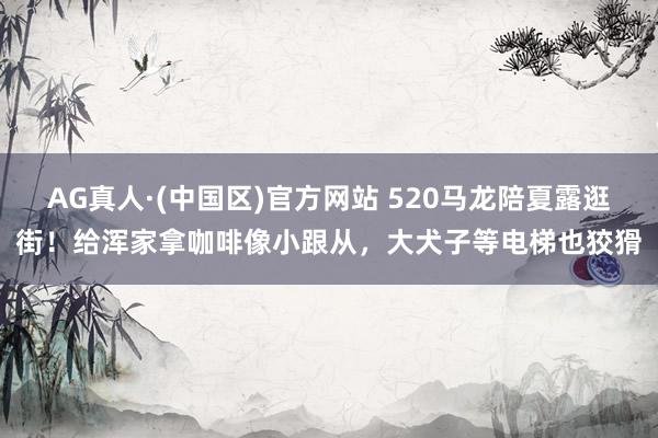 AG真人·(中国区)官方网站 520马龙陪夏露逛街！给浑家拿咖啡像小跟从，大犬子等电梯也狡猾