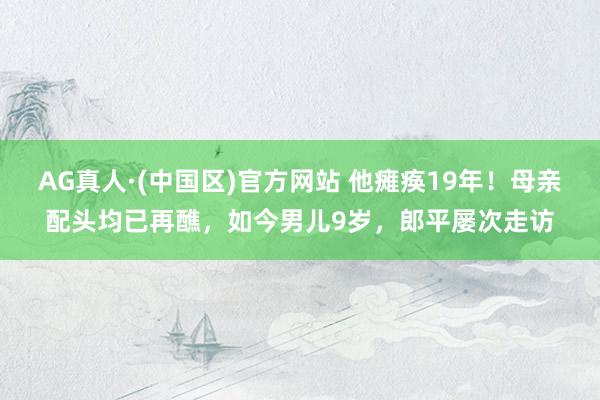 AG真人·(中国区)官方网站 他瘫痪19年!母亲配头均已再醮,如今男儿9岁,郎平屡次走访