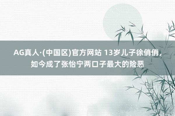 AG真人·(中国区)官方网站 13岁儿子徐俏俏，如今成了张怡宁两口子最大的险恶