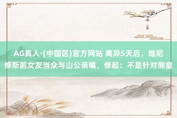 AG真人·(中国区)官方网站 离异5天后，维尼修斯前女友当众与山公亲嘴，修起：不是针对熊皇