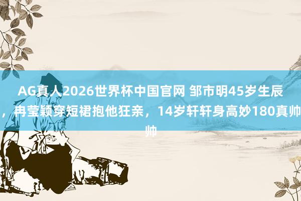 AG真人2026世界杯中国官网 邹市明45岁生辰，冉莹颖穿短裙抱他狂亲，14岁轩轩身高妙180真帅