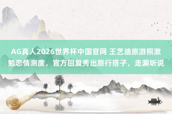 AG真人2026世界杯中国官网 王艺迪旅游照激勉恋情测度，官方回复秀出旅行搭子，走漏听说