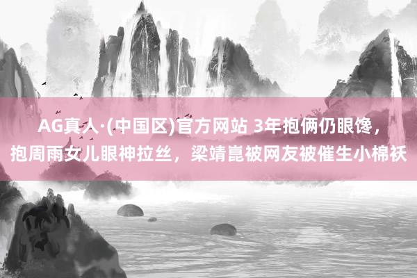 AG真人·(中国区)官方网站 3年抱俩仍眼馋，抱周雨女儿眼神拉丝，梁靖崑被网友被催生小棉袄
