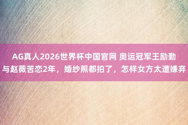 AG真人2026世界杯中国官网 奥运冠军王励勤与赵薇苦恋2年，婚纱照都拍了，怎样女方太遭嫌弃
