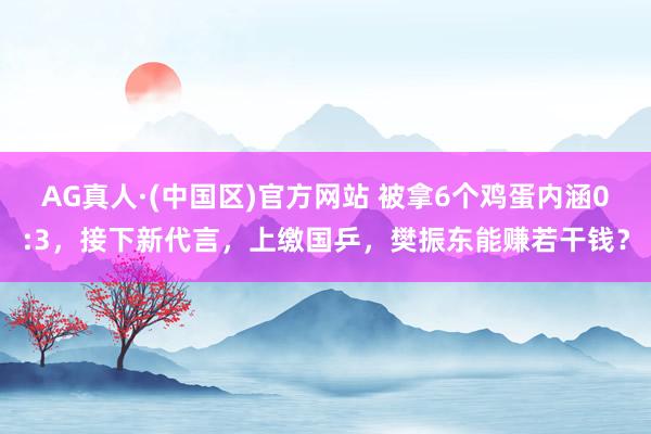 AG真人·(中国区)官方网站 被拿6个鸡蛋内涵0:3，接下新代言，上缴国乒，樊振东能赚若干钱？
