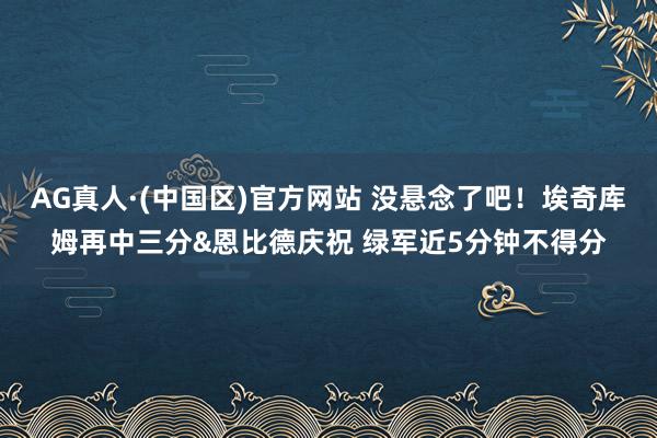 AG真人·(中国区)官方网站 没悬念了吧！埃奇库姆再中三分&恩比德庆祝 绿军近5分钟不得分