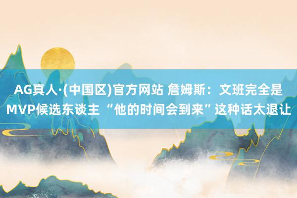 AG真人·(中国区)官方网站 詹姆斯：文班完全是MVP候选东谈主 “他的时间会到来”这种话太退让