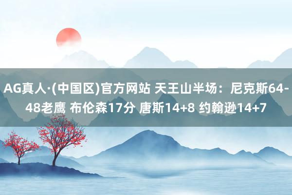 AG真人·(中国区)官方网站 天王山半场：尼克斯64-48老鹰 布伦森17分 唐斯14+8 约翰逊14+7