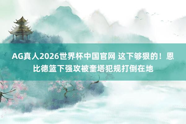 AG真人2026世界杯中国官网 这下够狠的！恩比德篮下强攻被奎塔犯规打倒在地