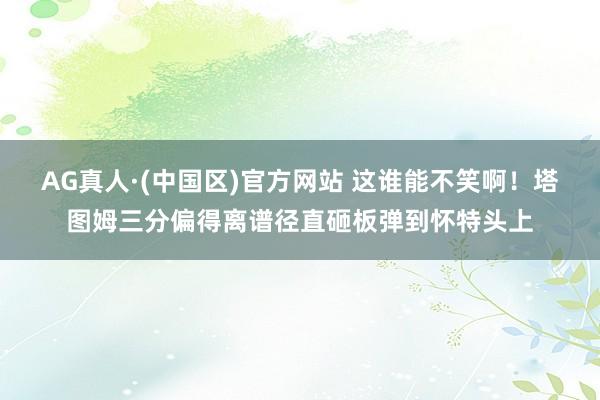 AG真人·(中国区)官方网站 这谁能不笑啊!塔图姆三分偏得离谱径直砸板弹到怀特头上