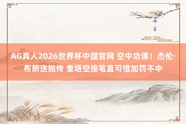 AG真人2026世界杯中国官网 空中功课!杰伦·布朗送抛传 奎塔空接笔直可惜加罚不中