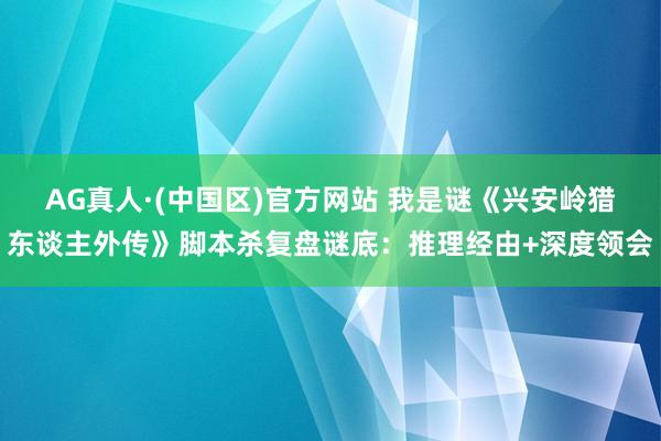 AG真人·(中国区)官方网站 我是谜《兴安岭猎东谈主外传》脚本杀复盘谜底：推理经由+深度领会