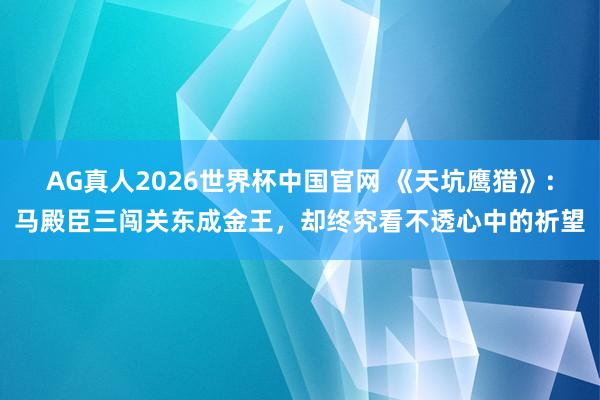 AG真人2026世界杯中国官网 《天坑鹰猎》:马殿臣三闯关东成金王,却终究看不透心中的祈望