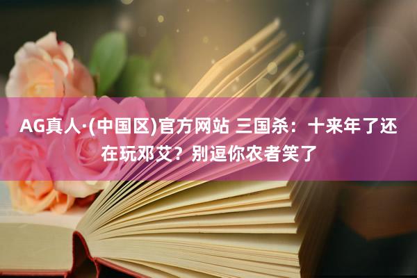 AG真人·(中国区)官方网站 三国杀：十来年了还在玩邓艾？别逗你农者笑了