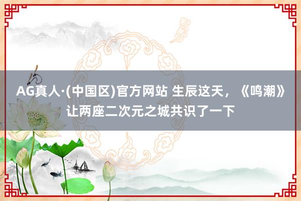 AG真人·(中国区)官方网站 生辰这天,《鸣潮》让两座二次元之城共识了一下