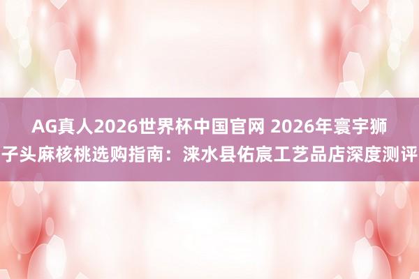 AG真人2026世界杯中国官网 2026年寰宇狮子头麻核桃选购指南：涞水县佑宸工艺品店深度测评