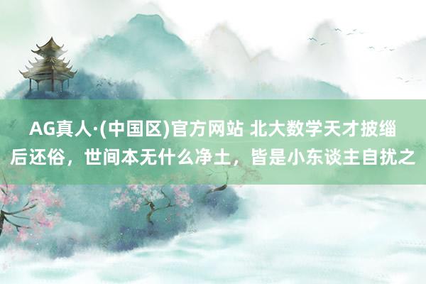 AG真人·(中国区)官方网站 北大数学天才披缁后还俗,世间本无什么净土,皆是小东谈主自扰之