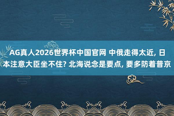 AG真人2026世界杯中国官网 中俄走得太近, 日本注意大臣坐不住? 北海说念是要点, 要多防着普京