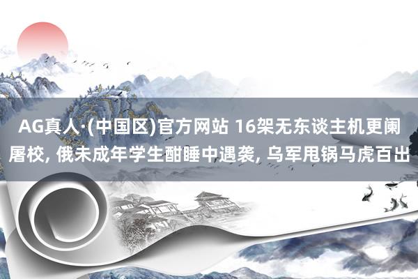 AG真人·(中国区)官方网站 16架无东谈主机更阑屠校, 俄未成年学生酣睡中遇袭, 乌军甩锅马虎百出