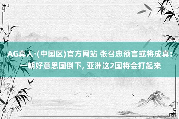 AG真人·(中国区)官方网站 张召忠预言或将成真: 一朝好意思国倒下, 亚洲这2国将会打起来