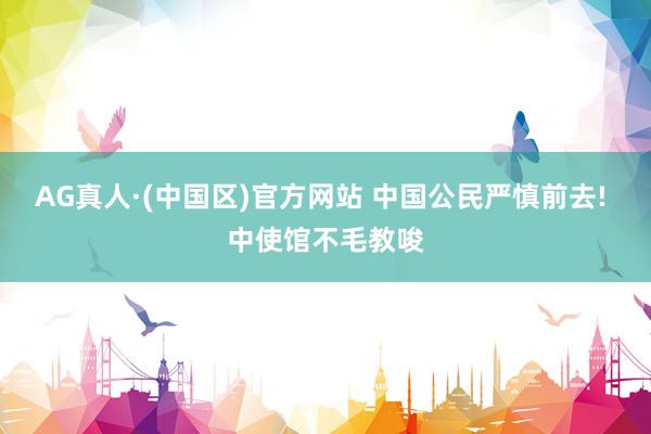 AG真人·(中国区)官方网站 中国公民严慎前去! 中使馆不毛教唆