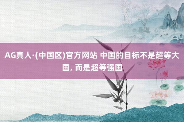 AG真人·(中国区)官方网站 中国的目标不是超等大国, 而是超等强国