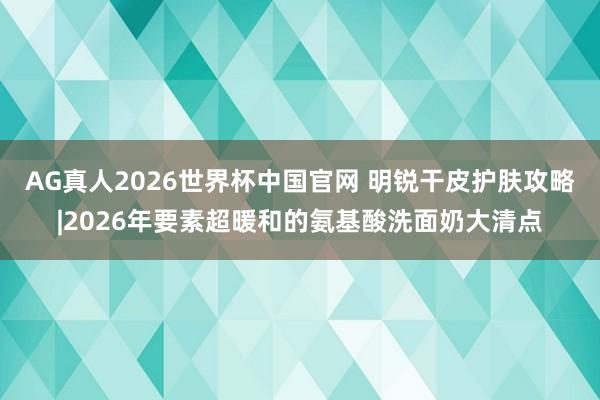 AG真人2026世界杯中国官网 明锐干皮护肤攻略|2026年要素超暖和的氨基酸洗面奶大清点