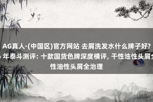 AG真人·(中国区)官方网站 去屑洗发水什么牌子好? 2026 年泰斗测评: 十款国货色牌深度横评, 干性油性头屑全治理
